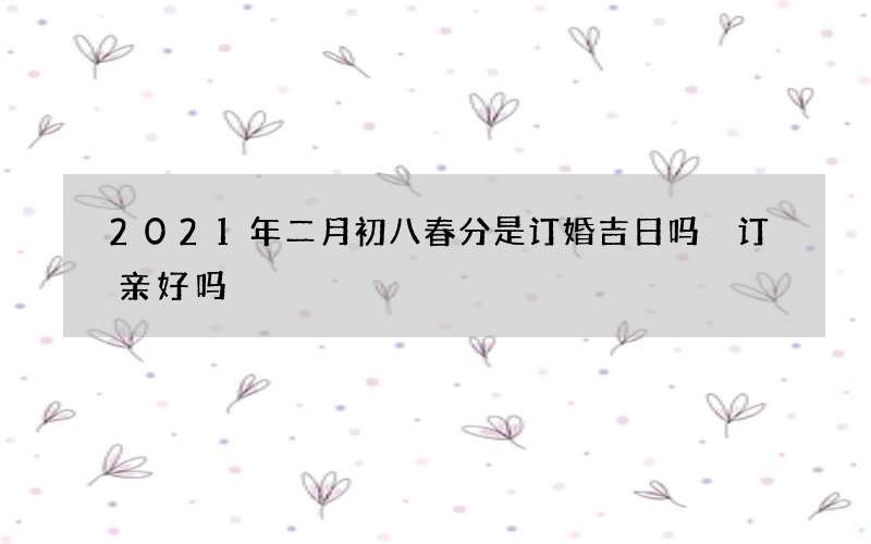 2021年二月初八春分是订婚吉日吗 订亲好吗